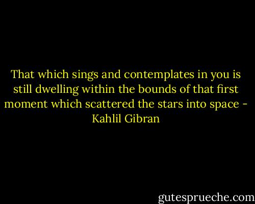 That which sings and contemplates in you is still dwelling within the bounds of that first moment which scattered the stars into space - Kahlil Gibran