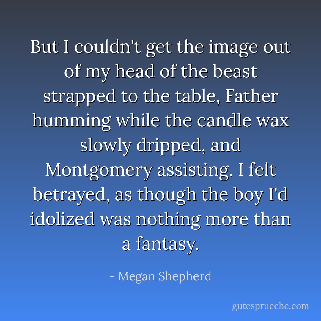But I couldn't get the image out of my head of the beast strapped to the table, Father humming while the candle wax slowly dripped, and Montgomery assisting. I felt betrayed, as though the boy I'd idolized was nothing more than a fantasy. - Megan Shepherd