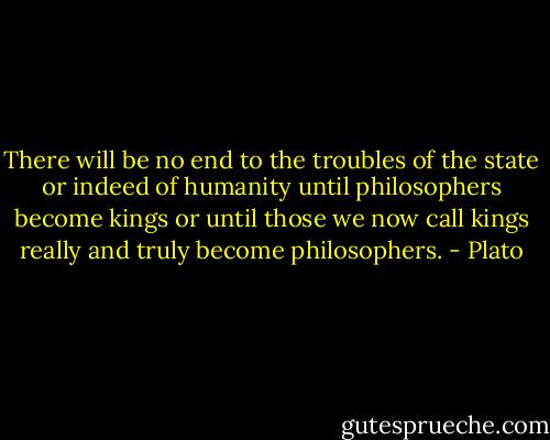 There will be no end to the troubles of the state or indeed of humanity until philosophers become kings or until those we now call kings really and truly become philosophers. - Plato