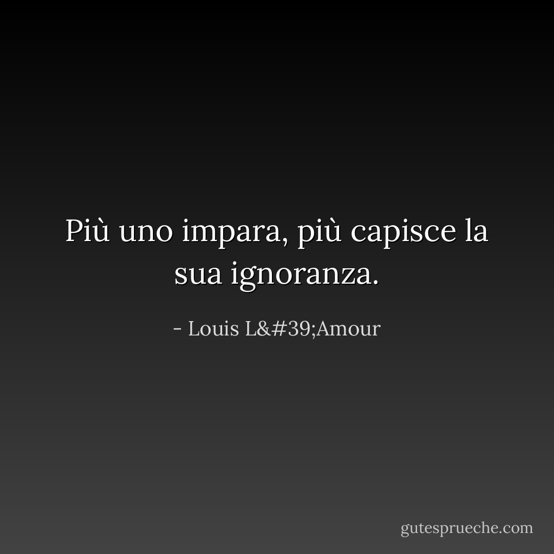 Più uno impara, più capisce la sua ignoranza. - Louis L'Amour