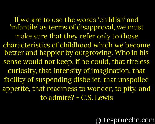 If we are to use the words ‘childish’ and ‘infantile’ as terms of disapproval, we must make sure that they refer only to those characteristics of childhood which we become better and happier by outgrowing. Who in his sense would not keep, if he could, that tireless curiosity, that intensity of imagination, that facility of suspending disbelief, that unspoiled appetite, that readiness to wonder, to pity, and to admire? - C.S. Lewis