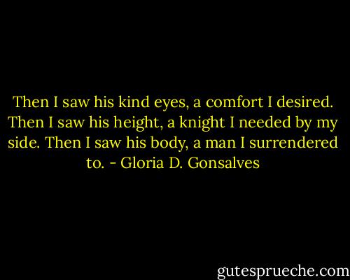 Then I saw his kind eyes, a comfort I desired. Then I saw his height, a knight I needed by my side. Then I saw his body, a man I surrendered to. - Gloria D. Gonsalves