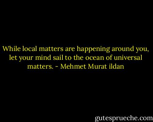 While local matters are happening around you, let your mind sail to the ocean of universal matters. - Mehmet Murat ildan