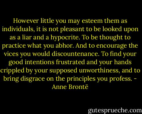 However little you may esteem them as individuals, it is not pleasant to be looked upon as a liar and a hypocrite. To be thought to practice what you abhor. And to encourage the vices you would discountenance. To find your good intentions frustrated and your hands crippled by your supposed unworthiness, and to bring disgrace on the principles you profess. - Anne Brontë