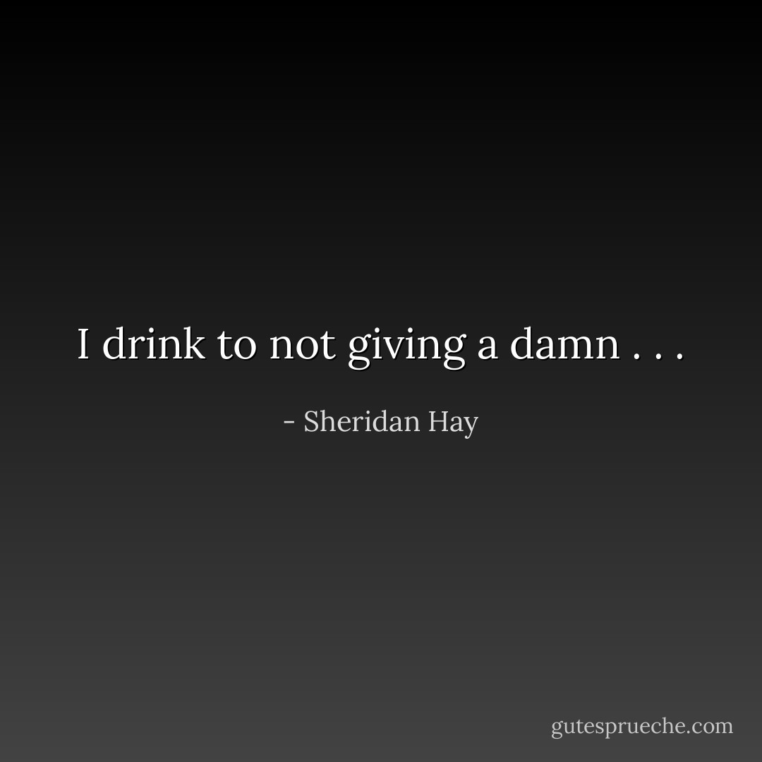 I drink to not giving a damn . . . - Sheridan Hay