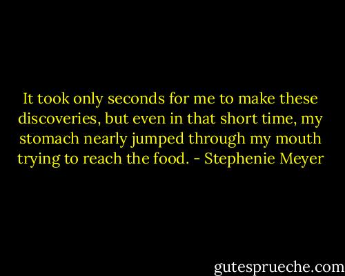 It took only seconds for me to make these discoveries, but even in that short time, my stomach nearly jumped through my mouth trying to reach the food. - Stephenie Meyer