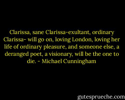 Clarissa, sane Clarissa-exultant, ordinary Clarissa- will go on, loving London, loving her life of ordinary pleasure, and someone else, a deranged poet, a visionary, will be the one to die. - Michael Cunningham