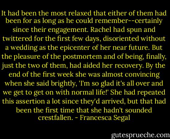 It had been the most relaxed that either of them had been for as long as he could remember--certainly since their engagement. Rachel had spun and twittered for the first few days, disoriented without a wedding as the epicenter of her near future. But the pleasure of the postmortem and of being, finally, just the two of them, had aided her recovery. By the end of the first week she was almost convincing when she said brightly, 'I'm so glad it's all over and we get to get on with normal life!' She had repeated this assertion a lot since they'd arrived, but that had been the first time that she hadn't sounded crestfallen. - Francesca Segal