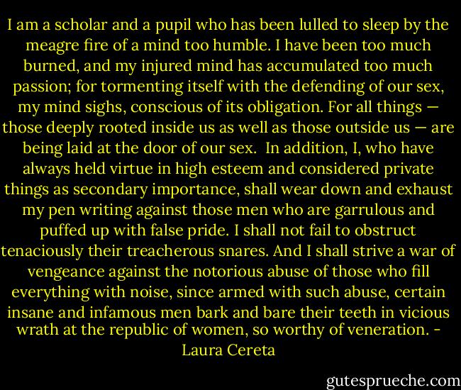 I am a scholar and a pupil who has been lulled to sleep by the meagre fire of a mind too humble. I have been too much burned, and my injured mind has accumulated too much passion; for tormenting itself with the defending of our sex, my mind sighs, conscious of its obligation. For all things — those deeply rooted inside us as well as those outside us — are being laid at the door of our sex.<br /><br />In addition, I, who have always held virtue in high esteem and considered private things as secondary importance, shall wear down and exhaust my pen writing against those men who are garrulous and puffed up with false pride. I shall not fail to obstruct tenaciously their treacherous snares. And I shall strive a war of vengeance against the notorious abuse of those who fill everything with noise, since armed with such abuse, certain insane and infamous men bark and bare their teeth in vicious wrath at the republic of women, so worthy of veneration. - Laura Cereta