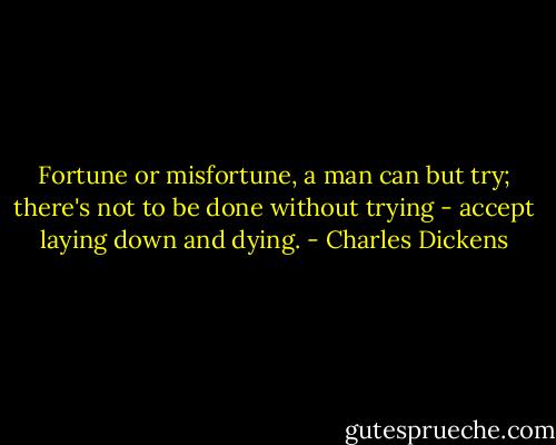 Fortune or misfortune, a man can but try; there's not to be done without trying - accept laying down and dying. - Charles Dickens