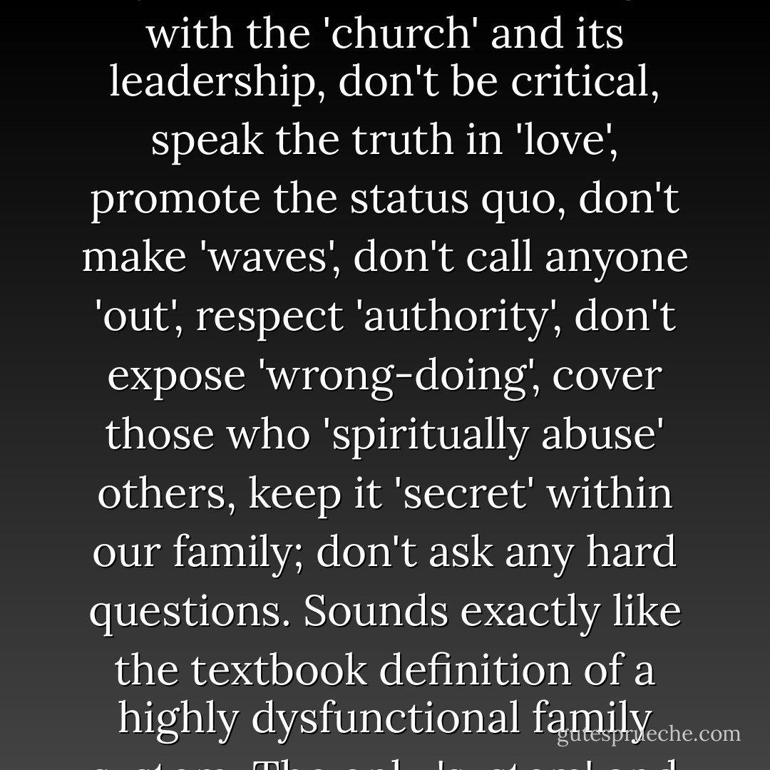 There exits within the ecclesia and among its citizens a phenomena I refer to as 'Spiritual Correctness'. Essentially it says: 'Don't say anything that could offend anyone, focus on what is right with the 'church' and its leadership, don't be critical, speak the truth in 'love', promote the status quo, don't make 'waves', don't call anyone 'out', respect 'authority', don't expose 'wrong-doing', cover those who 'spiritually abuse' others, keep it 'secret' within our family; don't ask any hard questions. Sounds exactly like the textbook definition of a highly dysfunctional family system. The only 'system' and its enablers that Jesus spoke out against vehemently was the religious system of His day and its leadership."<br /><br />~R. Alan Woods [2013] - R. Alan Woods