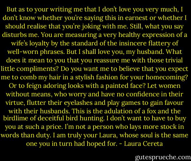 But as to your writing me that I don’t love you very much, I don’t know whether you’re saying this in earnest or whether I should realise that you’re joking with me. Still, what you say disturbs me. You are measuring a very healthy expression of a wife’s loyalty by the standard of the insincere flattery of well-worn phrases. But I shall love you, my husband. What does it mean to you that you reassure me with those trivial little compliments? Do you want me to believe that you expect me to comb my hair in a stylish fashion for your homecoming? Or to feign adoring looks with a painted face? Let women without means, who worry and have no confidence in their virtue, flutter their eyelashes and play games to gain favour with their husbands. This is the adulation of a fox and the birdlime of deceitful bird hunting. I don’t want to have to buy you at such a price. I’m not a person who lays more stock in words than duty. I am truly your Laura, whose soul is the same one you in turn had hoped for. - Laura Cereta