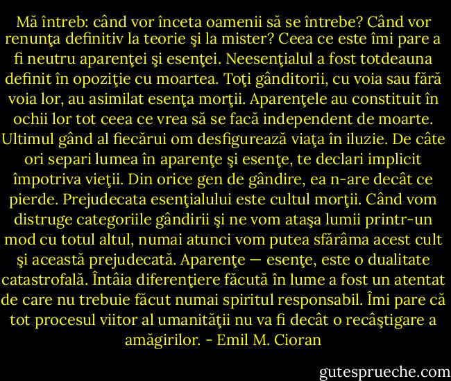 Mă întreb: când vor înceta oamenii să se întrebe? Când vor renunţa definitiv la teorie şi la mister? Ceea ce este îmi pare a fi neutru aparenţei şi esenţei. Neesenţialul a fost totdeauna definit în opoziţie cu moartea. Toţi gânditorii, cu voia sau fără voia lor, au asimilat esenţa morţii. Aparenţele au constituit în ochii lor tot ceea ce vrea să se facă independent de moarte. Ultimul gând al fiecărui om desfigurează viaţa în iluzie.<br />De câte ori separi lumea în aparenţe şi esenţe, te declari implicit împotriva vieţii. Din orice gen de gândire, ea n-are decât ce pierde. Prejudecata esenţialului este cultul morţii. Când vom distruge categoriile gândirii şi ne vom ataşa lumii printr-un mod cu totul altul, numai atunci vom putea sfărâma acest cult şi această prejudecată. Aparenţe — esenţe, este o dualitate catastrofală. Întâia diferenţiere făcută în lume a fost un atentat de care nu trebuie făcut numai spiritul responsabil. Îmi pare că tot procesul viitor al umanităţii nu va fi decât o recâştigare a amăgirilor. - Emil M. Cioran