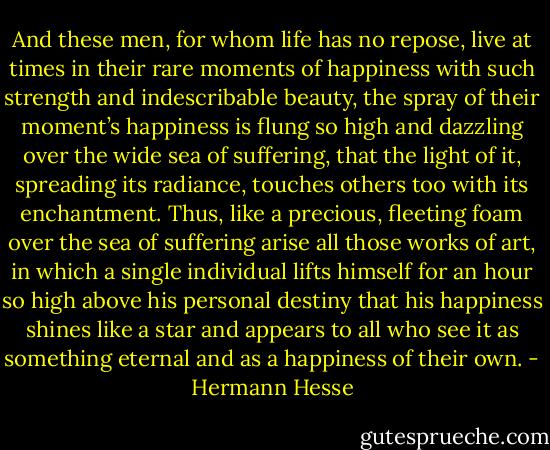 And these men, for whom life has no repose, live at times in their rare moments of happiness with such strength and indescribable beauty, the spray of their moment’s happiness is flung so high and dazzling over the wide sea of suffering, that the light of it, spreading its radiance, touches others too with its enchantment. Thus, like a precious, fleeting foam over the sea of suffering arise all those works of art, in which a single individual lifts himself for an hour so high above his personal destiny that his happiness shines like a star and appears to all who see it as something eternal and as a happiness of their own. - Hermann Hesse