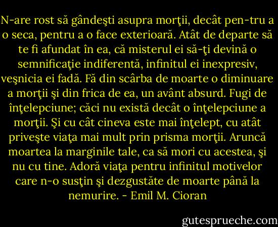 N-are rost să gândeşti asupra morţii, decât pen-tru a o seca, pentru a o face exterioară. Atât de departe să te fi afundat în ea, că misterul ei să-ţi devină o semnificaţie indiferentă, infinitul ei inexpresiv, veşnicia ei fadă. Fă din scârba de moarte o diminuare a morţii şi din frica de ea, un avânt absurd. Fugi de înţelepciune; căci nu există decât o înţelepciune a morţii. Şi cu cât cineva este mai înţelept, cu atât priveşte viaţa mai mult prin prisma morţii. Aruncă moartea la marginile tale, ca să mori cu acestea, şi nu cu tine. Adoră viaţa pentru infinitul motivelor care n-o susţin şi dezgustăte de moarte până la nemurire. - Emil M. Cioran