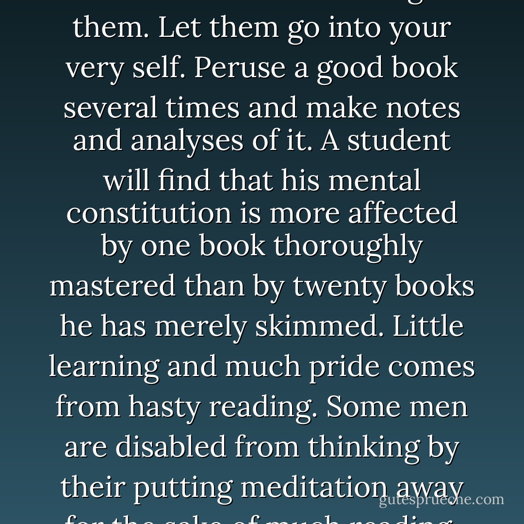 Master those books you have. Read them thoroughly. Bathe in them until they saturate you. Read and reread them…digest them. Let them go into your very self. Peruse a good book several times and make notes and analyses of it. A student will find that his mental constitution is more affected by one book thoroughly mastered than by twenty books he has merely skimmed. Little learning and much pride comes from hasty reading. Some men are disabled from thinking by their putting meditation away for the sake of much reading. In reading let your motto be ‘much not many. - Charles Haddon Spurgeon