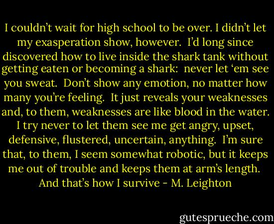 I couldn’t wait for high school to be over. I didn’t let my exasperation show, however.  I’d long since discovered how to live inside the shark tank without getting eaten or becoming a shark:  never let ‘em see you sweat.  Don’t show any emotion, no matter how many you’re feeling.  It just reveals your weaknesses and, to them, weaknesses are like blood in the water. I try never to let them see me get angry, upset, defensive, flustered, uncertain, anything.  I’m sure that, to them, I seem somewhat robotic, but it keeps me out of trouble and keeps them at arm’s length.  And that’s how I survive - M. Leighton