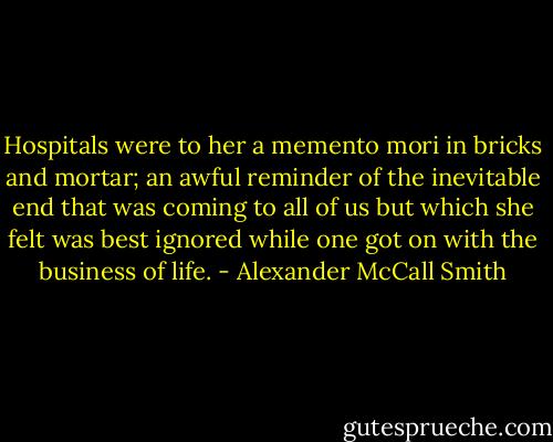 Hospitals were to her a memento mori in bricks and mortar; an awful reminder of the inevitable end that was coming to all of us but which she felt was best ignored while one got on with the business of life. - Alexander McCall Smith
