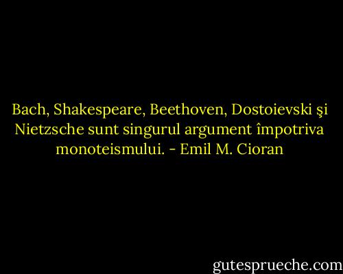 Bach, Shakespeare, Beethoven, Dostoievski şi Nietzsche sunt singurul argument împotriva monoteismului. - Emil M. Cioran