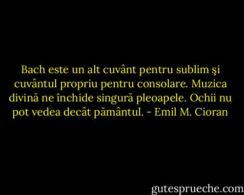 Bach este un alt cuvânt pentru sublim şi cuvântul propriu pentru consolare. Muzica divină ne închide singură pleoapele. Ochii nu pot vedea decât pământul. - Emil M. Cioran