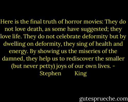 Here is the final truth of horror movies: They do not love death, as some have suggested; they love life. They do not celebrate deformity but by dwelling on deformity, they sing of health and energy. By showing us the miseries of the damned, they help us to rediscover the smaller (but never petty) joys of our own lives. - Stephen         King