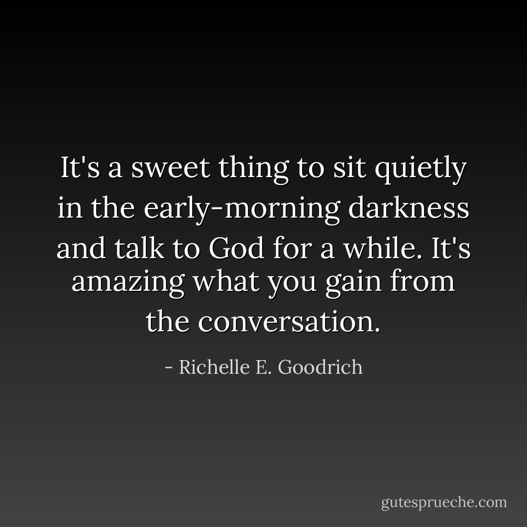 It's a sweet thing to sit quietly in the early-morning darkness and talk to God for a while. It's amazing what you gain from the conversation. - Richelle E. Goodrich