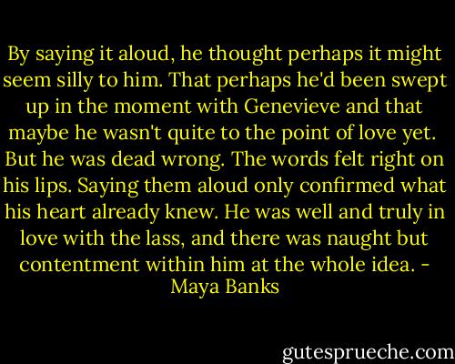 By saying it aloud, he thought perhaps it might seem silly to him. That perhaps he'd been swept up in the moment with Genevieve and that maybe he wasn't quite to the point of love yet. <br />But he was dead wrong. The words felt right on his lips. Saying them aloud only confirmed what his heart already knew. He was well and truly in love with the lass, and there was naught but contentment within him at the whole idea. - Maya Banks