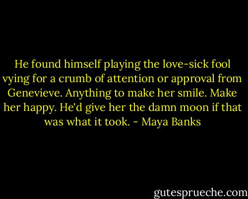 He found himself playing the love-sick fool vying for a crumb of attention or approval from Genevieve. Anything to make her smile. Make her happy. He'd give her the damn moon if that was what it took. - Maya Banks
