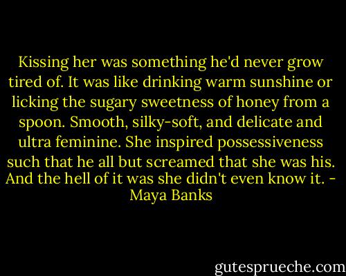 Kissing her was something he'd never grow tired of. It was like drinking warm sunshine or licking the sugary sweetness of honey from a spoon.<br />Smooth, silky-soft, and delicate and ultra feminine. She inspired possessiveness such that he all but screamed that she was his.<br />And the hell of it was she didn't even know it. - Maya Banks