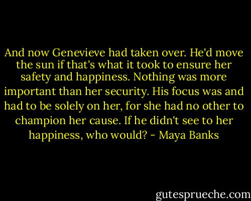 And now Genevieve had taken over. He'd move the sun if that's what it took to ensure her safety and happiness. Nothing was more important than her security. His focus was and had to be solely on her, for she had no other to champion her cause. If he didn't see to her happiness, who would? - Maya Banks