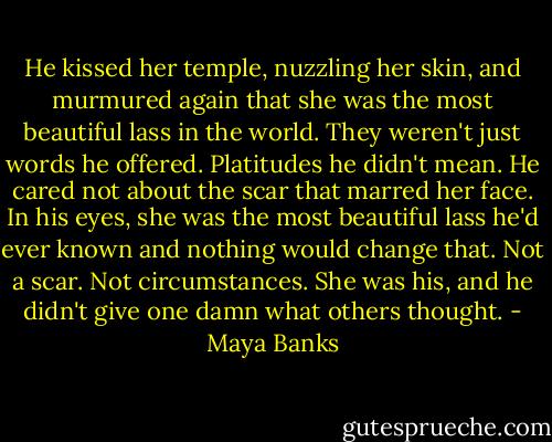 He kissed her temple, nuzzling her skin, and murmured again that she was the most beautiful lass in the world. They weren't just words he offered. Platitudes he didn't mean. He cared not about the scar that marred her face. In his eyes, she was the most beautiful lass he'd ever known and nothing would change that. Not a scar. Not circumstances. She was his, and he didn't give one damn what others thought. - Maya Banks