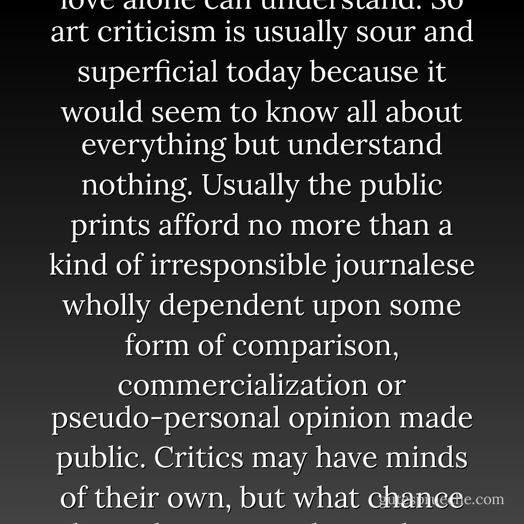 How is he made? Oftentimes bitter, sometimes sweet, seldom even wide-awake, architectural criticism of "the modern" wholly lacks inspiration or any qualification because it lacks the appreciation that is love: the flame essential to profound understanding. Only as criticism is the fruit of such experience will it ever be able truly to appraise anything. Else the spirit of true criteria is lacking. That spirit is love and love alone can understand. So art criticism is usually sour and superficial today because it would seem to know all about everything but understand nothing. Usually the public prints afford no more than a kind of irresponsible journalese wholly dependent upon some form of comparison, commercialization or pseudo-personal opinion made public. Critics may have minds of their own, but what chance have they to use them when experience in creating the art they write about is rarely theirs? So whatever they may happen to learn, and you learn from them, is very likely to put over on both of you as it was put over on them. Truth is seldom in the critic; and either good or bad, what comes from him is seldom his. Current criticism is something to take always on suspicion, if taken at all. - Frank Lloyd Wright