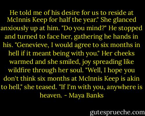 He told me of his desire for us to reside at McInnis Keep for half the year."<br />She glanced anxiously up at him. "Do you mind?"<br />He stopped and turned to face her, gathering he hands in his. "Genevieve, I would agree to six months in hell if it meant being with you."<br />Her cheeks warmed and she smiled, joy spreading like wildfire through her soul.<br />"Well, I hope you don't think six months at McInnis Keep is akin to hell," she teased.<br />"If I'm with you, anywhere is heaven. - Maya Banks