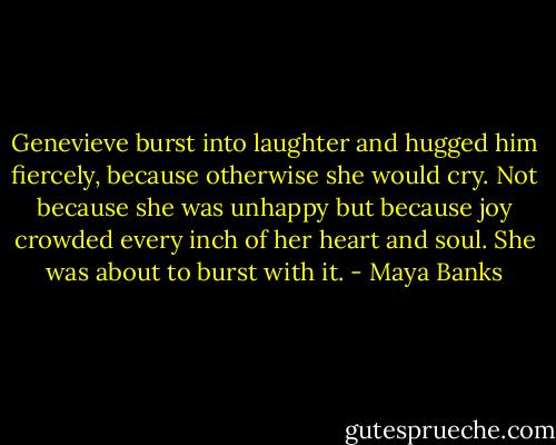 Genevieve burst into laughter and hugged him fiercely, because otherwise she would cry. Not because she was unhappy but because joy crowded every inch of her heart and soul. She was about to burst with it. - Maya Banks