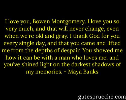 I love you, Bowen Montgomery. I love you so very much, and that will never change, even when we're old and gray. I thank God for you every single day, and that you came and lifted me from the depths of despair. You showed me how it can be with a man who loves me, and you've shined light on the darkest shadows of my memories. - Maya Banks
