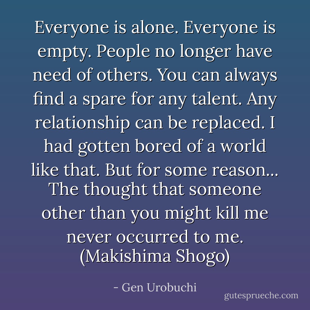 Everyone is alone. Everyone is empty. People no longer have need of others. You can always find a spare for any talent. Any relationship can be replaced. I had gotten bored of a world like that. But for some reason... The thought that someone other than you might kill me never occurred to me. (Makishima Shogo) - Gen Urobuchi
