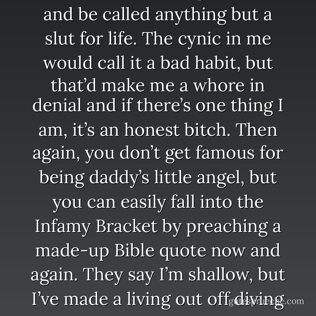 There just isn’t enough cock in this world to be caught suckin’ and be called anything but a slut for life. The cynic in me would call it a bad habit, but that’d make me a whore in denial and if there’s one thing I am, it’s an honest bitch. Then again, you don’t get famous for being daddy’s little angel, but you can easily fall into the Infamy Bracket by preaching a made-up Bible quote now and again. They say I’m shallow, but I’ve made a living out off diving off the deep end. - Dave Matthes