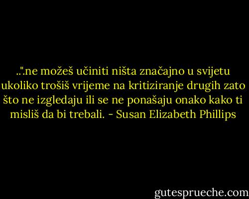 ..".ne možeš učiniti ništa značajno u svijetu ukoliko trošiš vrijeme na<br />kritiziranje drugih zato što ne izgledaju ili se ne ponašaju onako kako ti misliš da bi trebali. - Susan Elizabeth Phillips