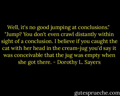 Well, it's no good jumping at conclusions."<br /><br />"Jump? You don't even crawl distantly within sight of a conclusion. I believe if you caught the cat with her head in the cream-jug you'd say it was conceivable that the jug was empty when she got there. - Dorothy L. Sayers