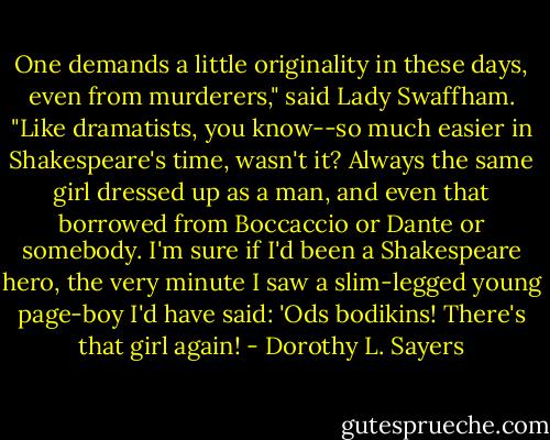 One demands a little originality in these days, even from murderers," said Lady Swaffham. "Like dramatists, you know--so much easier in Shakespeare's time, wasn't it? Always the same girl dressed up as a man, and even that borrowed from Boccaccio or Dante or somebody. I'm sure if I'd been a Shakespeare hero, the very minute I saw a slim-legged young page-boy I'd have said: 'Ods bodikins! There's that girl again! - Dorothy L. Sayers