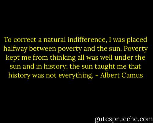 To correct a natural indifference, I was placed halfway between poverty and the sun. Poverty kept me from thinking all was well under the sun and in history; the sun taught me that history was not everything. - Albert Camus
