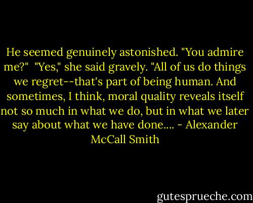 He seemed genuinely astonished. "You admire me?"<br /><br />"Yes," she said gravely. "All of us do things we regret--that's part of being human. And sometimes, I think, moral quality reveals itself not so much in what we do, but in what we later say about what we have done.... - Alexander McCall Smith