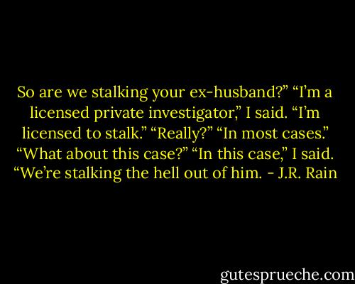 So are we stalking your ex-husband?”<br />“I’m a licensed private investigator,” I said. “I’m licensed to stalk.”<br />“Really?”<br />“In most cases.”<br />“What about this case?”<br />“In this case,” I said. “We’re stalking the hell out of him. - J.R. Rain