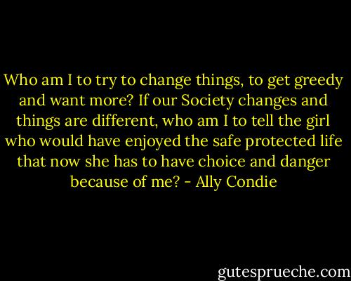 Who am I to try to change things, to get greedy and want more? If our Society changes and things are different, who am I to tell the girl who would have enjoyed the safe protected life that now she has to have choice and danger because of me? - Ally Condie