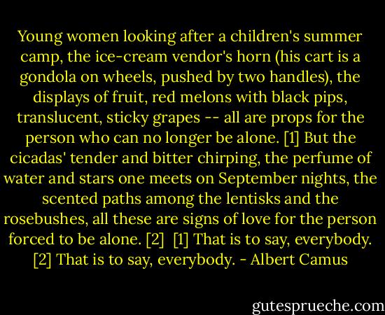 Young women looking after a children's summer camp, the ice-cream vendor's horn (his cart is a gondola on wheels, pushed by two handles), the displays of fruit, red melons with black pips, translucent, sticky grapes -- all are props for the person who can no longer be alone. [1] But the cicadas' tender and bitter chirping, the perfume of water and stars one meets on September nights, the scented paths among the lentisks and the rosebushes, all these are signs of love for the person forced to be alone. [2]<br /><br />[1] That is to say, everybody.<br />[2] That is to say, everybody. - Albert Camus