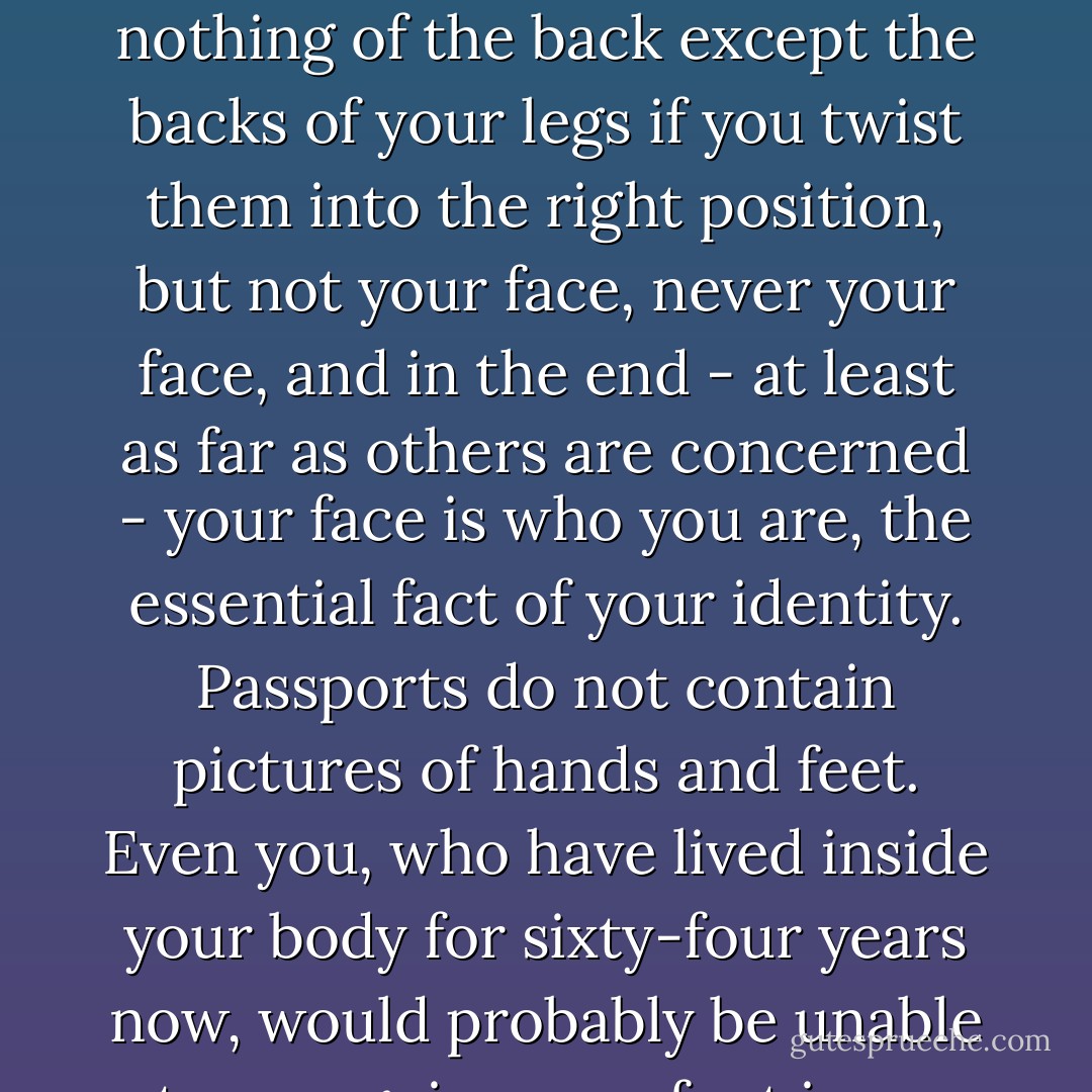 You can't see yourself. You know what you look like because of mirrors and photographs, but out there in the world, as you move among your fellow human beings, whether strangers or friends or the most intimate beloveds, your own face is invisible to you. You can see other parts of yourself, arms and legs, hands and feet, shoulders and torso, but only from the front, nothing of the back except the backs of your legs if you twist them into the right position, but not your face, never your face, and in the end - at least as far as others are concerned - your face is who you are, the essential fact of your identity. Passports do not contain pictures of hands and feet. Even you, who have lived inside your body for sixty-four years now, would probably be unable to recognize your foot in an isolated photograph of that foot, not to speak of your ear, or your elbow, or one of your eyes in close-up. All so familiar to you in the context of the whole, but utterly anonymous when taken piece by piece. We are all aliens to ourselves, and if we have any sense of who we are, it is only because we live inside the eyes of others. - Paul Auster