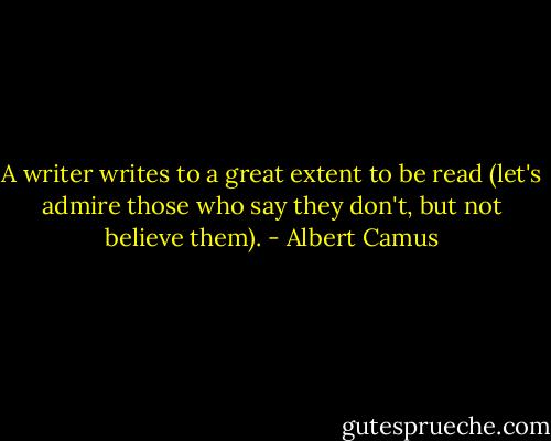 A writer writes to a great extent to be read (let's admire those who say they don't, but not believe them). - Albert Camus