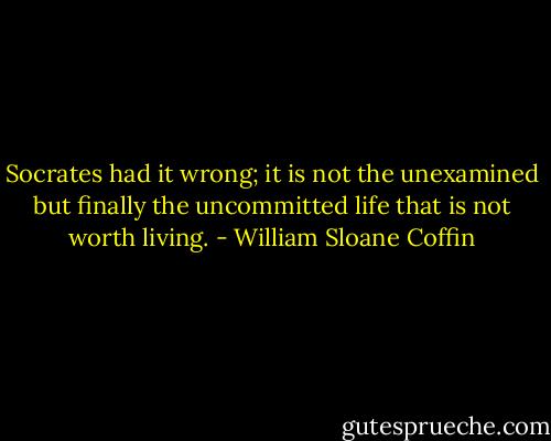 Socrates had it wrong; it is not the unexamined but finally the uncommitted life that is not worth living. - William Sloane Coffin