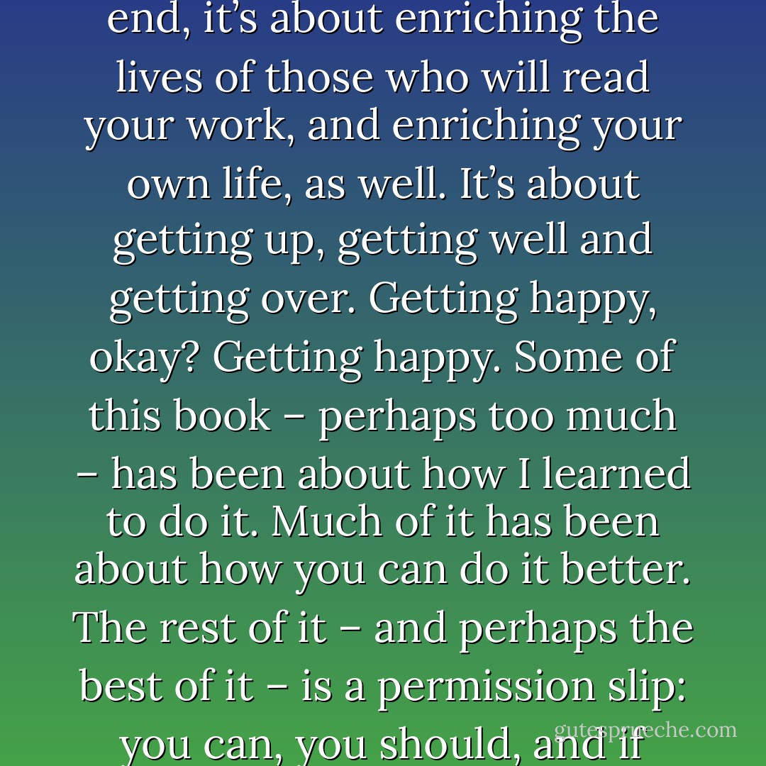 Writing isn't about making money, getting famous, getting laid, or making friends. In the end, it’s about enriching the lives of those who will read your work, and enriching your own life, as well. It’s about getting up, getting well and getting over. Getting happy, okay? Getting happy. Some of this book – perhaps too much – has been about how I learned to do it. Much of it has been about how you can do it better. The rest of it – and perhaps the best of it – is a permission slip: you can, you should, and if you’re brave enough start, you will. - Stephen         King