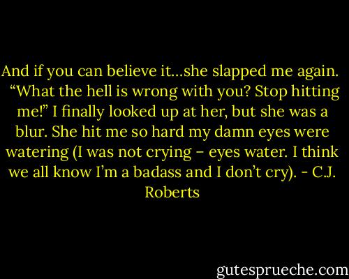 And if you can believe it…she slapped me again.<br /> <br />“What the hell is wrong with you? Stop hitting me!” I finally looked up at her, but she was a blur. She hit me so hard my damn eyes were watering (I was not crying – eyes water. I think we all know I’m a badass and I don’t cry). - C.J. Roberts